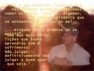 “ Uma das mais belas lições que tenho aprendido com o sofrimento:  Não julgar , definitivamente não julgar a quem quer  que seja.” “ Tudo o que pudermos fazer no bem,  não devemos adiar... Carecemos somar esforços, criando, digamos,  uma energia dinâmica que se anteponha às forças do mal...  ....Ninguém tem o direito de se omitir” 