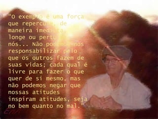 “ O exemplo é uma força que repercute, de maneira imediata,  longe ou perto de nós... Não podemos nos responsabilizar pelo que os outros fazem de suas vidas; cada qual é livre para fazer o que quer de si mesmo, mas não podemos negar que nossas atitudes inspiram atitudes, seja no bem quanto no mal.” 