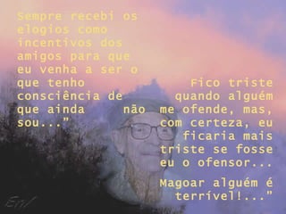 Sempre recebi os elogios como incentivos dos amigos para que eu venha a ser o que tenho consciência de que ainda  não sou...” Fico triste quando alguém me ofende, mas, com certeza, eu ficaria mais triste se fosse eu o ofensor... Magoar alguém é terrível!...” 