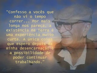 “ Confesso a vocês que não vi o tempo correr... Por mais longa nos pareça, a existência na Terra é uma experiência muito curta. A única coisa que espero depois da minha desencarnação é a possibilidade de poder continuar trabalhando.” 