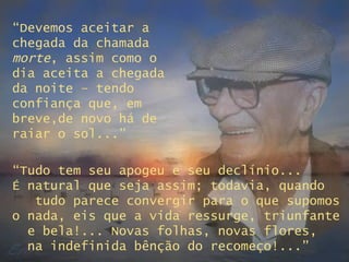 “ Devemos aceitar a chegada da chamada  morte , assim como o dia aceita a chegada da noite – tendo confiança que, em breve,de novo há de raiar o sol...” “ Tudo tem seu apogeu e seu declínio...  É natural que seja assim; todavia, quando  tudo parece convergir para o que supomos o nada, eis que a vida ressurge, triunfante  e bela!... Novas folhas, novas flores,  na indefinida bênção do recomeço!...” 