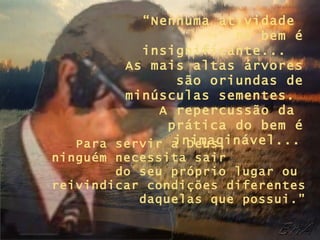 “ Nenhuma atividade  no bem é insignificante...  As mais altas árvores são oriundas de minúsculas sementes.  A repercussão da  prática do bem é inimaginável...   Para servir a Deus,  ninguém necessita sair  do seu próprio lugar ou  reivindicar condições diferentes daquelas que possui.” 