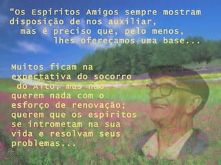 “ Os Espíritos Amigos sempre mostram disposição de nos auxiliar,  mas é preciso que, pelo menos,  lhes ofereçamos uma base... Muitos ficam na expectativa do socorro  do Alto, mas não querem nada com o esforço de renovação; querem que os espíritos se intrometam na sua vida e resolvam seus problemas...   