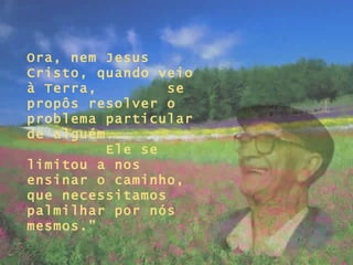 Ora, nem Jesus Cristo, quando veio à Terra,  se propôs resolver o problema particular  de alguém...  Ele se limitou a nos ensinar o caminho, que necessitamos palmilhar por nós mesmos.” 
