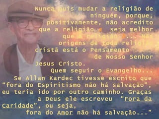 Nunca quis mudar a religião de ninguém, porque, positivamente, não acredito que a religião  a   seja melhor que a religião  b ... Nas origens de toda religião cristã está o Pensamento  de Nosso Senhor Jesus Cristo.  Quem seguir o Evangelho... Se Allan Kardec tivesse escrito que “fora do Espiritismo não há salvação”, eu teria ido por outro caminho. Graças a Deus ele escreveu  “ Fora da Caridade ”, ou seja,  fora do  Amor  não há salvação...” 