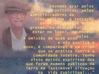 Devemos orar pelos políticos, pelos administradores da  vida pública. A tentação do  poder é muito grande. Eu não gostaria de estar no lugar  de nenhum deles.   A omissão de quem pode  e não auxilia o povo, é comparável a um crime que se pratica contra a comunidade inteira. Tenho visto muitos espíritos dos que foram homens públicos na Terra em lastimável situação na  Vida Espiritual...” 