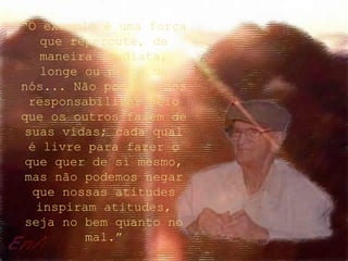 “O exemplo é uma força
que repercute, de
maneira imediata,
longe ou perto de
nós... Não podemos nos
responsabilizar pelo
que os outros fazem de
suas vidas; cada qual
é livre para fazer o
que quer de si mesmo,
mas não podemos negar
que nossas atitudes
inspiram atitudes,
seja no bem quanto no
mal.”
 