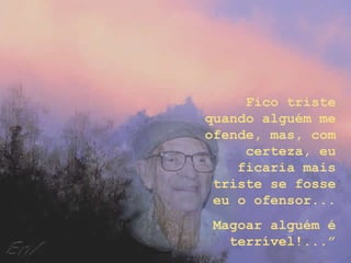 Fico triste
quando alguém me
ofende, mas, com
certeza, eu
ficaria mais
triste se fosse
eu o ofensor...
Magoar alguém é
terrível!...”
 