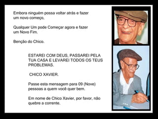 Embora ninguém possa voltar atrás e fazer um novo começo, Qualquer Um pode Começar agora e fazer um Novo Fim. Benção do Chico. ESTAREI COM DEUS, PASSAREI PELA TUA CASA E LEVAREI TODOS OS TEUS PROBLEMAS. CHICO XAVIER. Passe esta mensagem para 09 (Nove) pessoas a quem você quer bem. Em nome de Chico Xavier, por favor, não quebre a corrente. 