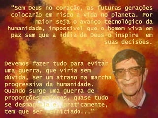 “ Sem Deus no coração, as futuras gerações colocarão em risco a vida no planeta. Por maior seja o avanço tecnológico da humanidade, impossível que o homem viva em paz sem que a idéia de Deus o inspire  em suas decisões. Devemos fazer tudo para evitar uma guerra, que viria sem dúvida, ser um atraso na marcha progressiva da humanidade. Quando surge uma guerra de proporções maiores, quase tudo se desmantela e, praticamente, tem que ser reiniciado...”  