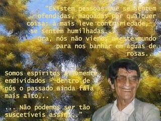 “ Existem pessoas que se sentem ofendidas, magoadas por qualquer coisa: à mais leve contrariedade,  se sentem humilhadas...  Ora, nós não viemos a este mundo para nos banhar em águas de rosas... Somos espíritos altamente endividados - dentro de nós o passado ainda fala mais alto...  ... Não podemos ser tão suscetíveis assim...” 