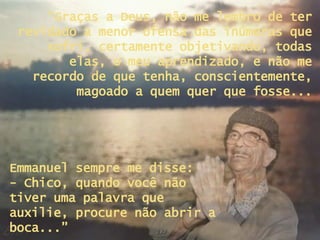 “ Graças a Deus, não me lembro de ter revidado a menor ofensa das inúmeras que sofri, certamente objetivando, todas elas, o meu aprendizado, e não me recordo de que tenha, conscientemente, magoado a quem quer que fosse... Emmanuel sempre me disse:  - Chico, quando você não tiver uma palavra que auxilie, procure não abrir a boca...” 