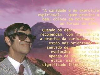“ A caridade é um exercício espiritual... Quem pratica o bem, coloca em movimento  as forças da alma. Quando os espíritos nos  recomendam, com insistência a prática da caridade, eles estão nos orientando no sentido de nossa própria evolução; não se trata apenas de uma indicação ética, mas de profundo significado filosófico...” 
