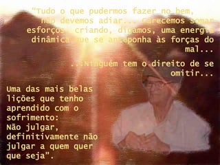 Uma das mais belas lições que tenho aprendido com o sofrimento:  Não julgar, definitivamente não julgar a quem quer  que seja”. “ Tudo o que pudermos fazer no bem,  não devemos adiar... Carecemos somar esforços, criando, digamos, uma energia dinâmica que se anteponha às forças do mal... ...Ninguém tem o direito de se omitir... 