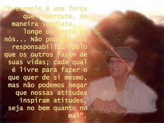 “ O exemplo é uma força que repercute, de maneira imediata,  longe ou perto de nós... Não podemos nos responsabilizar pelo que os outros fazem de suas vidas; cada qual é livre para fazer o que quer de si mesmo, mas não podemos negar que nossas atitudes inspiram atitudes, seja no bem quanto no mal”. 
