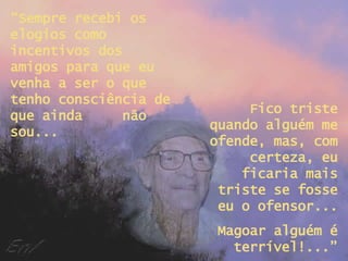 “ Sempre recebi os elogios como incentivos dos amigos para que eu venha a ser o que tenho consciência de que ainda  não sou... Fico triste quando alguém me ofende, mas, com certeza, eu ficaria mais triste se fosse eu o ofensor... Magoar alguém é terrível!...” 
