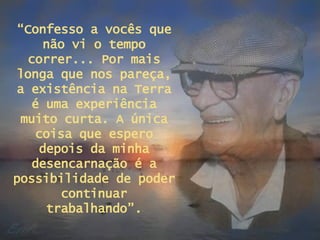 “ Confesso a vocês que não vi o tempo correr... Por mais longa que nos pareça, a existência na Terra é uma experiência muito curta. A única coisa que espero depois da minha desencarnação é a possibilidade de poder continuar trabalhando”. 