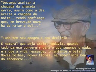 “ Devemos aceitar a chegada da chamada  morte , assim como o dia aceita a chegada da noite – tendo confiança que, em breve,de novo há de raiar o Sol...” “ Tudo tem seu apogeu e seu declínio... É natural que seja assim; todavia, quando  tudo parece convergir para o que supomos o nada, eis que a vida ressurge, triunfante e bela!... Novas folhas, novas flores, na indefinida bênção do recomeço!...” Revisado por Dani *Lara* + Mensagens em PPS no site   http: //www.janelaparaomar.net 