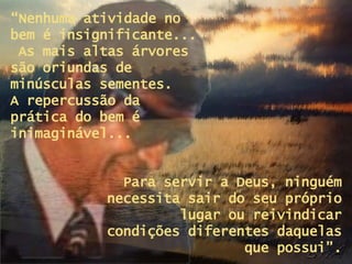 “ Nenhuma atividade no bem é insignificante...  As mais altas árvores são oriundas de minúsculas sementes.  A repercussão da  prática do bem é inimaginável... Para servir a Deus, ninguém necessita sair do seu próprio lugar ou reivindicar condições diferentes daquelas que possui”. 