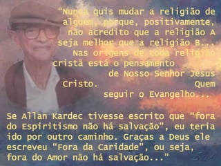 “ Nunca quis mudar a religião de alguém, porque, positivamente, não acredito que a religião A seja melhor que a religião B... Nas origens de toda religião cristã está o pensamento  de Nosso Senhor Jesus Cristo.  Quem seguir o Evangelho...  Se Allan Kardec tivesse escrito que “fora do Espiritismo não há salvação”, eu teria ido por outro caminho. Graças a Deus ele escreveu “Fora da Caridade”, ou seja, fora do Amor não há salvação...” 
