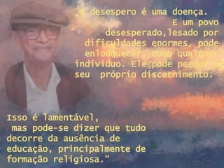“ O desespero é uma doença.  E um povo desesperado,lesado por dificuldades enormes, pode enlouquecer, como qualquer indivíduo. Ele pode perder o seu  próprio discernimento.  Isso é lamentável,  mas pode-se dizer que tudo decorre da ausência de  educação, principalmente de formação religiosa.” 