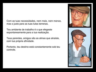 Com as tuas necessidades, nem mais, nem menos,
mas o justo para as tuas lutas terrenas.

Teu ambiente de trabalho é o que elegeste
espontaneamente para a tua realização.

Teus parentes, amigos são as almas que atraíste,
com tua própria afinidade.

Portanto, teu destino está constantemente sob teu
controle.
 