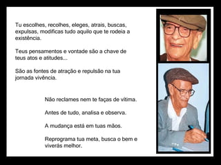 Tu escolhes, recolhes, eleges, atrais, buscas,
expulsas, modificas tudo aquilo que te rodeia a
existência.

Teus pensamentos e vontade são a chave de
teus atos e atitudes...

São as fontes de atração e repulsão na tua
jornada vivência.


            Não reclames nem te faças de vítima.

            Antes de tudo, analisa e observa.

            A mudança está em tuas mãos.

            Reprograma tua meta, busca o bem e
            viverás melhor.
 