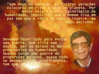 “ Sem Deus no coração, as futuras gerações colocarão em risco a vida no planeta. Por maior seja o avanço tecnológico da humanidade, impossível que o homem viva em paz sem que a idéia de Deus o inspire  em suas decisões. Devemos fazer tudo para evitar uma guerra, que viria sem dúvida, ser um atraso na marcha progressiva da humanidade. Quando surge uma guerra de proporções maiores, quase tudo se desmantela e, praticamente, tem que ser reiniciado...”  