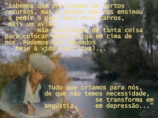 “ Sabemos que precisamos de certos recursos, mas o Senhor não nos ensinou  a pedir o pão, mais dois carros,  mais um avião...  Não precisamos de tanta coisa para colocar tanta carga em cima de nós. Podemos ser chamados  hoje à vida Espiritual... Tudo que criamos para nós,  de que não temos necessidade,  se transforma em angústia,  em depressão...” 