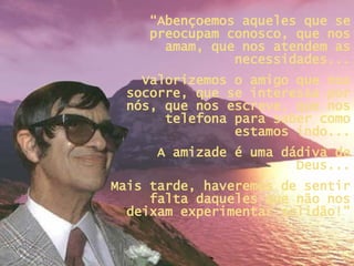 “ Abençoemos aqueles que se preocupam conosco, que nos amam, que nos atendem as necessidades... Valorizemos o amigo que nos socorre, que se interessa por nós, que nos escreve, que nos telefona para saber como estamos indo... A amizade é uma dádiva de Deus... Mais tarde, haveremos de sentir falta daqueles que não nos deixam experimentar solidão!” 