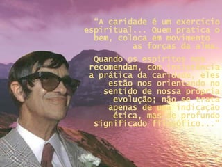 “ A caridade é um exercício espiritual... Quem pratica o bem, coloca em movimento  as forças da alma. Quando os espíritos nos  recomendam, com insistência a prática da caridade, eles estão nos orientando no sentido de nossa própria evolução; não se trata apenas de uma indicação ética, mas de profundo significado filosófico...” 