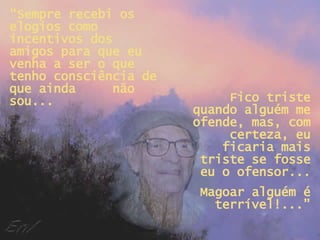 “ Sempre recebi os elogios como incentivos dos amigos para que eu venha a ser o que tenho consciência de que ainda  não sou... Fico triste quando alguém me ofende, mas, com certeza, eu ficaria mais triste se fosse eu o ofensor... Magoar alguém é terrível!...” 