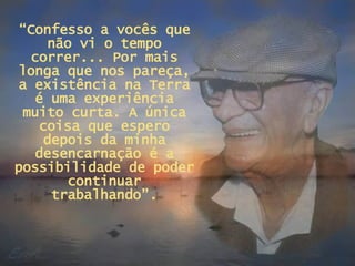 “ Confesso a vocês que não vi o tempo correr... Por mais longa que nos pareça, a existência na Terra é uma experiência muito curta. A única coisa que espero depois da minha desencarnação é a possibilidade de poder continuar trabalhando”. 