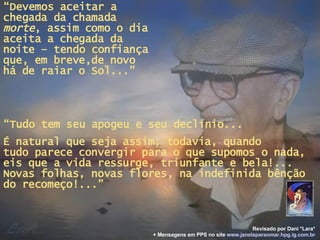 “ Devemos aceitar a chegada da chamada  morte , assim como o dia aceita a chegada da noite – tendo confiança que, em breve,de novo há de raiar o Sol...” “ Tudo tem seu apogeu e seu declínio... É natural que seja assim; todavia, quando  tudo parece convergir para o que supomos o nada, eis que a vida ressurge, triunfante e bela!... Novas folhas, novas flores, na indefinida bênção do recomeço!...” Revisado por Dani *Lara* + Mensagens em PPS no site   www.janelaparaomar.hpg.ig.com.br 