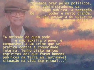“ Devemos orar pelos políticos, pelos administradores da  vida pública. A tentação do  poder é muito grande. Eu não gostaria de estar no lugar de nenhum deles.  “ A omissão de quem pode  e não auxilia o povo, é comparável a um crime que se pratica contra a comunidade inteira. Tenho visto muitos espíritos dos que foram homens públicos na Terra em lastimável situação na vida Espiritual...” 
