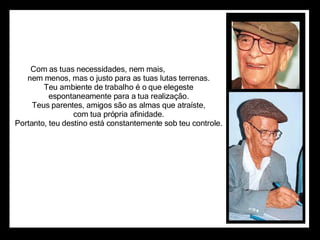 Com as tuas necessidades, nem mais,                      nem menos, mas o justo para as tuas lutas terrenas.                      Teu ambiente de trabalho é o que elegeste                      espontaneamente para a tua realização.                      Teus parentes, amigos são as almas que atraíste,                      com tua própria afinidade.                      Portanto, teu destino está constantemente sob teu controle.  