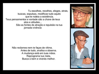                                          Tu escolhes, recolhes, eleges, atrais,                      buscas, expulsas, modificas tudo aquilo                      que te rodeia a existência. Teus pensamentos e vontade são a chave de teus  atos e atitudes...                      São as fontes de atração e repulsão na tua  jornada vivência  Não reclames nem te faças de vítima.                      Antes de tudo, analisa e observa.                      A mudança está em tuas mãos.                      Reprograma tua meta,                      Busca o bem e viverás melhor.  