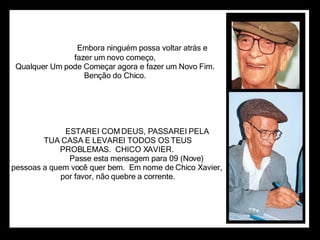                                          Embora ninguém possa voltar atrás e                      fazer um novo começo,                      Qualquer Um pode Começar agora e fazer um Novo Fim.                      Benção do Chico.                        ESTAREI COM DEUS, PASSAREI PELA TUA CASA E LEVAREI TODOS OS TEUS PROBLEMAS.  CHICO XAVIER.                      Passe esta mensagem para 09 (Nove)  pessoas a quem você quer bem.  Em nome de Chico Xavier, por favor, não quebre a corrente. 