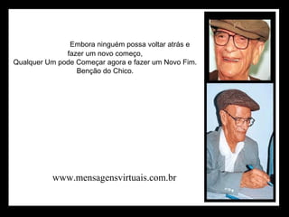                                Embora ninguém possa voltar atrás e 
                    fazer um novo começo, 
       Qualquer Um pode Começar agora e fazer um Novo Fim. 
                    Benção do Chico. 
www.mensagensvirtuais.com.br
 