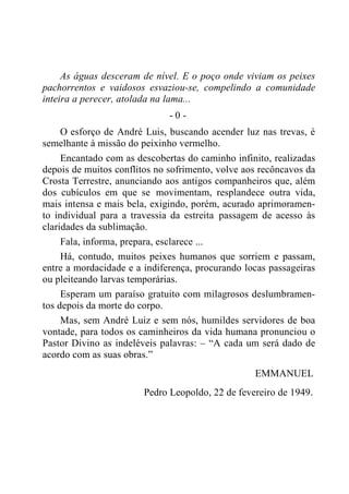 As águas desceram de nível. E o poço onde viviam os peixes
pachorrentos e vaidosos esvaziou-se, compelindo a comunidade
inteira a perecer, atolada na lama...
- 0 -
O esforço de André Luis, buscando acender luz nas trevas, é
semelhante à missão do peixinho vermelho.
Encantado com as descobertas do caminho infinito, realizadas
depois de muitos conflitos no sofrimento, volve aos recôncavos da
Crosta Terrestre, anunciando aos antigos companheiros que, além
dos cubículos em que se movimentam, resplandece outra vida,
mais intensa e mais bela, exigindo, porém, acurado aprimoramen-
to individual para a travessia da estreita passagem de acesso às
claridades da sublimação.
Fala, informa, prepara, esclarece ...
Há, contudo, muitos peixes humanos que sorriem e passam,
entre a mordacidade e a indiferença, procurando locas passageiras
ou pleiteando larvas temporárias.
Esperam um paraíso gratuito com milagrosos deslumbramen-
tos depois da morte do corpo.
Mas, sem André Luiz e sem nós, humildes servidores de boa
vontade, para todos os caminheiros da vida humana pronunciou o
Pastor Divino as indeléveis palavras: – “A cada um será dado de
acordo com as suas obras.”
EMMANUEL
Pedro Leopoldo, 22 de fevereiro de 1949.
 