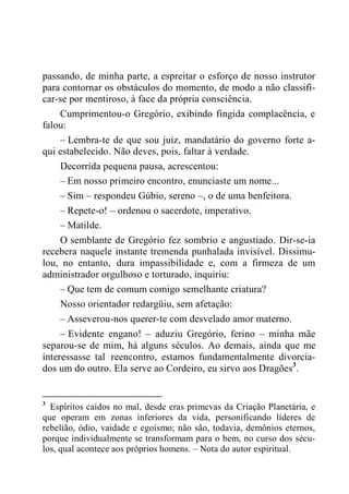 passando, de minha parte, a espreitar o esforço de nosso instrutor
para contornar os obstáculos do momento, de modo a não classifi-
car-se por mentiroso, à face da própria consciência.
Cumprimentou-o Gregório, exibindo fingida complacência, e
falou:
– Lembra-te de que sou juiz, mandatário do governo forte a-
qui estabelecido. Não deves, pois, faltar à verdade.
Decorrida pequena pausa, acrescentou:
– Em nosso primeiro encontro, enunciaste um nome...
– Sim – respondeu Gúbio, sereno –, o de uma benfeitora.
– Repete-o! – ordenou o sacerdote, imperativo.
– Matilde.
O semblante de Gregório fez sombrio e angustiado. Dir-se-ia
recebera naquele instante tremenda punhalada invisível. Dissimu-
lou, no entanto, dura impassibilidade e, com a firmeza de um
administrador orgulhoso e torturado, inquiriu:
– Que tem de comum comigo semelhante criatura?
Nosso orientador redargüiu, sem afetação:
– Asseverou-nos querer-te com desvelado amor materno.
– Evidente engano! – aduziu Gregório, ferino – minha mãe
separou-se de mim, há alguns séculos. Ao demais, ainda que me
interessasse tal reencontro, estamos fundamentalmente divorcia-
dos um do outro. Ela serve ao Cordeiro, eu sirvo aos Dragões3
.
3
Espíritos caídos no mal, desde eras primevas da Criação Planetária, e
que operam em zonas inferiores da vida, personificando líderes de
rebelião, ódio, vaidade e egoísmo; não são, todavia, demônios eternos,
porque individualmente se transformam para o bem, no curso dos sécu-
los, qual acontece aos próprios homens. – Nota do autor espiritual.
 