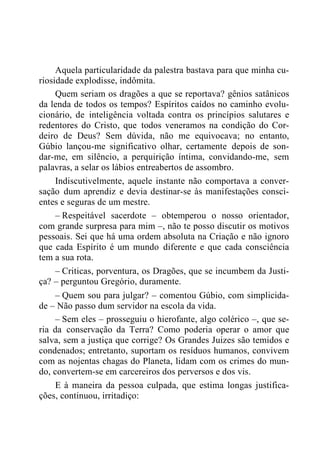 Aquela particularidade da palestra bastava para que minha cu-
riosidade explodisse, indômita.
Quem seriam os dragões a que se reportava? gênios satânicos
da lenda de todos os tempos? Espíritos caídos no caminho evolu-
cionário, de inteligência voltada contra os princípios salutares e
redentores do Cristo, que todos veneramos na condição do Cor-
deiro de Deus? Sem dúvida, não me equivocava; no entanto,
Gúbio lançou-me significativo olhar, certamente depois de son-
dar-me, em silêncio, a perquirição íntima, convidando-me, sem
palavras, a selar os lábios entreabertos de assombro.
Indiscutivelmente, aquele instante não comportava a conver-
sação dum aprendiz e devia destinar-se às manifestações consci-
entes e seguras de um mestre.
– Respeitável sacerdote – obtemperou o nosso orientador,
com grande surpresa para mim –, não te posso discutir os motivos
pessoais. Sei que há uma ordem absoluta na Criação e não ignoro
que cada Espírito é um mundo diferente e que cada consciência
tem a sua rota.
– Criticas, porventura, os Dragões, que se incumbem da Justi-
ça? – perguntou Gregório, duramente.
– Quem sou para julgar? – comentou Gúbio, com simplicida-
de – Não passo dum servidor na escola da vida.
– Sem eles – prosseguiu o hierofante, algo colérico –, que se-
ria da conservação da Terra? Como poderia operar o amor que
salva, sem a justiça que corrige? Os Grandes Juizes são temidos e
condenados; entretanto, suportam os resíduos humanos, convivem
com as nojentas chagas do Planeta, lidam com os crimes do mun-
do, convertem-se em carcereiros dos perversos e dos vis.
E à maneira da pessoa culpada, que estima longas justifica-
ções, continuou, irritadiço:
 