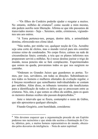 – “Os filhos do Cordeiro poderão ajudar e resgatar a muitos.
No entanto, milhões de criaturas4
, como sucede a mim mesmo,
não pedem auxílio nem liberação. Afirma-se que não passamos de
transviados morais - Seja -. Seremos, então, criminosos, vigiando-
nos uns aos outros.
“A Terra pertence-nos, porque, dentro dela, a animalidade
domina, oferecendo-nos clima ideal.
“Não tenho, por minha vez, qualquer noção de Céu. Acredito
seja uma corte de eleitos, mas o mundo visível para nós constitui
extenso reino de condenados. No corpo físico, caímos na rede de
circunstâncias fatais; contudo, a teia que os planos inferiores nos
prepararam servirá a milhões. Se é nosso destino joeirar o trigo do
mundo, nossa peneira não se fará complacente. Experimentados
que somos na queda, provaremos todos os que nos surgirem no
caminho.
“Ordenam os Grandes Juizes que guardemos as portas. Te-
mos, por isso, servidores, em todas as direções. Subordinam-se-
nos todos os homens e mulheres afastados da evolução regular, e
é forçoso reconhecer que semelhantes individualidades se contam
por milhões. Além disso, os tribunais terrestres são insuficientes
para a identificação de todos os delitos que se processam entre as
criaturas. Nós, sim, é que somos os olhos da sombra, para os quais
os menores dramas ocultos não passam despercebidos.”
Ante o intervalo que se fizera, contemplei o rosto de Gúbio,
que não apresentava qualquer alteração.
Fitando Gregório, com humildade, considerou:
4
Não devemos esquecer que a argumentação procede de um Espírito
poderoso nos raciocínios e que ainda não aceitou a iluminação do Cris-
to, idêntico, pois, a muitos homens representativos do mundo, obceca-
dos pelos desvarios da inteligência. – Nota do autor espiritual.
 