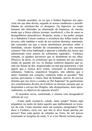 – Grande sacerdote, eu sei que o Senhor Supremo nos apro-
veita em sua obra divina, segundo as nossas tendências e possibi-
lidades de satisfazer-lhe os desígnios. Os fagócitos no corpo
humano são utilizados na eliminação da impureza, do mesmo
modo que a faísca elétrica irrompe, insofreável, a fim de sanar os
desequilíbrios atmosféricos. Respeito, assim, o teu poder, porque
se a Sabedoria Celeste conhece a existência das folhas tenras das
árvores, sabe também a razão de teu extenso domínio; entretanto,
não concordas em que a nossa interferência prevalece sobre a
fatalidade, círculo fechado de circunstâncias que nós mesmos
criamos? Não estou habilitado a apreciar o trabalho dos Juizes que
administram estes pousos de sofrimento reparador... Conheço,
contudo, os quadros pavorosos que se desdobram ao teu olhar.
Observo, de perto, os criminosos que se imantam uns aos outros;
sondo, de quando em vez, os dramas sombrios daqueles que ja-
zem nas furnas de dor, magnetizados ao mal que praticaram, e não
ignoro que a Justiça deve reinar, consoante as determinações
soberanas. Todavia, respeitável Gregório, não admites que o
amor, instalado nos corações, redimiria todos os pecados? Não
aceitas, porventura, a vitória final da bondade, através do serviço
fraterno que nos eleva e conduz ao Pai Supremo? Se gastássemos
nos cometimentos divinos do Cordeiro as mesmas energias que se
despendem a serviço dos Dragões, não alcançaríamos, mais apres-
sadamente, os objetivos do supremo triunfo?
O sacerdote ouviu, contrariado, e clamou com desagradável
inflexão de voz:
– Como pude escutar-te, calado, tanto tempo? Somos aqui
julgadores na morte de todos aqueles que malbarataram os tesou-
ros da vida. Como inocular amor em corações enregelados? Não
disse o Cordeiro, certa vez, que não se deve lançar pérolas aos
porcos? Para cada pastor de rebanho na Terra, há mil porcos
ostentando as insígnias da carne. E se o teu Mestre reclama pegu-
 