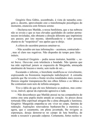 Gregório fitou Gúbio, assombrado, à vista de tamanha cora-
gem e, decerto, aproveitando este a transformação psicológica do
momento, enunciou com firmeza serena:
– Declarou-nos Matilde, a nossa benfeitora, que a tua nobreza
não se esvaiu e que as tuas elevadas qualidades de caráter perma-
necem invioladas, não obstante a direção diferente que imprimiste
aos passos; por isto mesmo, identificando-te o valor pessoal,
chamo-te de “respeitável” nos apelos que te dirijo.
A cólera do sacerdote pareceu amainar-se.
– Não acredito em tuas informações – acentuou, contrariado –
, mas sê claro nas rogativas. Não disponho de tempo para falas
inúteis.
– Venerável Gregório – pediu nosso instrutor, humilde –, se-
rei breve. Ouve-me com tolerância e bondade. Não ignoras que
tua mãe espiritual jamais se esqueceria de Margarida, ameaçada
atualmente de loucura e morte, sem razão de ser...
Escutando o informe, o hierofante modificou-se visivelmente,
expressando na fisionomia inquietação indisfarçável. A estranha
auréola que lhe revestia a fronte revelou tonalidades mais escuras.
Dureza singular transpareceu-lhe nos olhos felinos e os lábios se
lhe contraíram num neto de infinita amargura.
Tive a idéia de que ele nos fulminaria se pudesse, mas conte-
ve-se, imóvel, apesar da expressão agressiva e rude.
– Não desconheces que Matilde possui na tua companheira de
outras eras uma pupila muito amada ao coração. As preces dessa
torturada filha espiritual atingem-lhe a alma abnegada e luminosa.
Gregório: Margarida empenha-se em viver no corpo, faminta de
redenção. Aspirações renovadoras banharam-lhe a meninice e,
agora, que o casamento, em plena juventude, lhe revigora as
esperanças, deseja demorar-se no campo de luta benéfica, de
modo a ressarcir o passado culposo. Certamente, fortes razões te
 