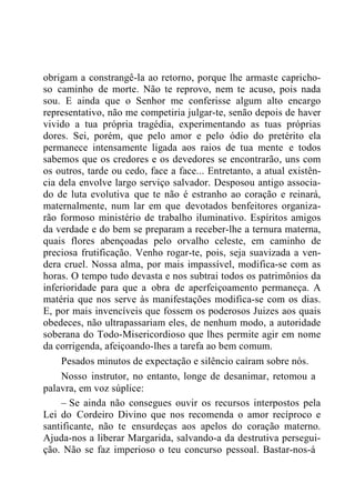 obrigam a constrangê-la ao retorno, porque lhe armaste capricho-
so caminho de morte. Não te reprovo, nem te acuso, pois nada
sou. E ainda que o Senhor me conferisse algum alto encargo
representativo, não me competiria julgar-te, senão depois de haver
vivido a tua própria tragédia, experimentando as tuas próprias
dores. Sei, porém, que pelo amor e pelo ódio do pretérito ela
permanece intensamente ligada aos raios de tua mente e todos
sabemos que os credores e os devedores se encontrarão, uns com
os outros, tarde ou cedo, face a face... Entretanto, a atual existên-
cia dela envolve largo serviço salvador. Desposou antigo associa-
do de luta evolutiva que te não é estranho ao coração e reinará,
maternalmente, num lar em que devotados benfeitores organiza-
rão formoso ministério de trabalho iluminativo. Espíritos amigos
da verdade e do bem se preparam a receber-lhe a ternura materna,
quais flores abençoadas pelo orvalho celeste, em caminho de
preciosa frutificação. Venho rogar-te, pois, seja suavizada a ven-
dera cruel. Nossa alma, por mais impassível, modifica-se com as
horas. O tempo tudo devasta e nos subtrai todos os patrimônios da
inferioridade para que a obra de aperfeiçoamento permaneça. A
matéria que nos serve às manifestações modifica-se com os dias.
E, por mais invencíveis que fossem os poderosos Juizes aos quais
obedeces, não ultrapassariam eles, de nenhum modo, a autoridade
soberana do Todo-Misericordioso que lhes permite agir em nome
da corrigenda, afeiçoando-lhes a tarefa ao bem comum.
Pesados minutos de expectação e silêncio caíram sobre nós.
Nosso instrutor, no entanto, longe de desanimar, retomou a
palavra, em voz súplice:
– Se ainda não consegues ouvir os recursos interpostos pela
Lei do Cordeiro Divino que nos recomenda o amor recíproco e
santificante, não te ensurdeças aos apelos do coração materno.
Ajuda-nos a liberar Margarida, salvando-a da destrutiva persegui-
ção. Não se faz imperioso o teu concurso pessoal. Bastar-nos-á
 
