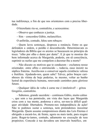 tua indiferença, a fim de que nos orientemos com a precisa liber-
dade.
O hierofante riu-se, contrafeito, e acrescentou:
– Observo que conheces a justiça.
– Sim – concordou Gúbio, melancólico.
O anfitrião, contudo, falou sem rebuços:
– Quem lavra sentenças, despreza a renúncia. Entre os que
defendem a ordem, o perdão é desconhecido. Determinavam os
legisladores da Bíblia que os arestos se baseassem no princípio da
troca: “olho por olho e dente por dente”. E já que te mostras tão
bem informado acerca de Margarida, poderás, em sã consciência,
suprimir as razões que me compelem a decretar-lhe a morte?
– Não discuto os motivos que te conduzem – exclamou nosso
orientador, entre aflito e entristecido –, todavia, ouso insistir na
súplica fraterna. Auxilia-nos a conservar aquela existência valiosa
e frutífera. Ajudando-nos, quem sabe? Talvez, pelos braços cari-
nhosos da vítima de hoje poderias, tu mesmo, voltar ao banho
lustral da experiência humana, renovando caminhos para glorioso
futuro.
– Qualquer idéia de volta à carne me é intolerável! – gritou
Gregório, contrafeito.
– Sabemos, grande sacerdote – continuou Gúbio, muito calmo
–, que sem a tua permissão, em vista dos laços que Margarida
criou com a tua mente, poderosa e ativa, ser-nos-ia difícil qual-
quer atividade libertadora. Promete-nos independência de ação!
Não te pedimos sustar a sentença, nem pretendemos inocentar
Margarida. Quem assume compromissos diante das Leis Eternas é
obrigado a encará-los, de frente, agora ou mais tarde, para resgate
justo. Rogar-te-íamos, contudo, adiamento na execução de teus
propósitos. Concede à tua devedora um intervalo benéfico, em
 