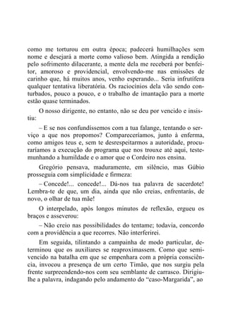 como me torturou em outra época; padecerá humilhações sem
nome e desejará a morte como valioso bem. Atingida a rendição
pelo sofrimento dilacerante, a mente dela me receberá por benfei-
tor, amoroso e providencial, envolvendo-me nas emissões de
carinho que, há muitos anos, venho esperando... Seria infrutífera
qualquer tentativa liberatória. Os raciocínios dela vão sendo con-
turbados, pouco a pouco, e o trabalho de imantação para a morte
estão quase terminados.
O nosso dirigente, no entanto, não se deu por vencido e insis-
tiu:
– E se nos confundíssemos com a tua falange, tentando o ser-
viço a que nos propomos? Compareceríamos, junto à enferma,
como amigos teus e, sem te desrespeitarmos a autoridade, procu-
raríamos a execução do programa que nos trouxe até aqui, teste-
munhando a humildade e o amor que o Cordeiro nos ensina.
Gregório pensava, maduramente, em silêncio, mas Gúbio
prosseguia com simplicidade e firmeza:
– Concede!... concede!... Dá-nos tua palavra de sacerdote!
Lembra-te de que, um dia, ainda que não creias, enfrentarás, de
novo, o olhar de tua mãe!
O interpelado, após longos minutos de reflexão, ergueu os
braços e asseverou:
– Não creio nas possibilidades do tentame; todavia, concordo
com a providência a que recorres. Não interferirei.
Em seguida, tilintando a campainha de modo particular, de-
terminou que os auxiliares se reaproximassem. Como que semi-
vencido na batalha em que se empenhara com a própria consciên-
cia, invocou a presença de um certo Timão, que nos surgiu pela
frente surpreendendo-nos com seu semblante de carrasco. Dirigiu-
lhe a palavra, indagando pelo andamento do “caso-Margarida”, ao
 