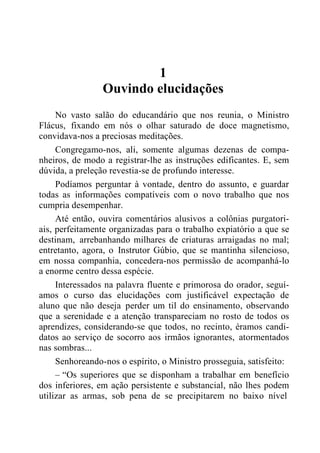 1
Ouvindo elucidações
No vasto salão do educandário que nos reunia, o Ministro
Flácus, fixando em nós o olhar saturado de doce magnetismo,
convidava-nos a preciosas meditações.
Congregamo-nos, ali, somente algumas dezenas de compa-
nheiros, de modo a registrar-lhe as instruções edificantes. E, sem
dúvida, a preleção revestia-se de profundo interesse.
Podíamos perguntar à vontade, dentro do assunto, e guardar
todas as informações compatíveis com o novo trabalho que nos
cumpria desempenhar.
Até então, ouvira comentários alusivos a colônias purgatori-
ais, perfeitamente organizadas para o trabalho expiatório a que se
destinam, arrebanhando milhares de criaturas arraigadas no mal;
entretanto, agora, o Instrutor Gúbio, que se mantinha silencioso,
em nossa companhia, concedera-nos permissão de acompanhá-lo
a enorme centro dessa espécie.
Interessados na palavra fluente e primorosa do orador, seguí-
amos o curso das elucidações com justificável expectação de
aluno que não deseja perder um til do ensinamento, observando
que a serenidade e a atenção transpareciam no rosto de todos os
aprendizes, considerando-se que todos, no recinto, éramos candi-
datos ao serviço de socorro aos irmãos ignorantes, atormentados
nas sombras...
Senhoreando-nos o espírito, o Ministro prosseguia, satisfeito:
– “Os superiores que se disponham a trabalhar em benefício
dos inferiores, em ação persistente e substancial, não lhes podem
utilizar as armas, sob pena de se precipitarem no baixo nível
 