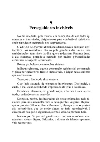 9
Perseguidores invisíveis
No dia imediato, pela manhã, em companhia de entidades ig-
norantes e transviadas, dirigimo-nos para confortável residência,
onde espetáculo inesperado nos surpreenderia.
O edifício de enormes dimensões denunciava a condição aris-
tocrática dos moradores, não só pela grandeza das linhas, mas
também pelos admiráveis jardins que o rodeavam. Paramos junto
à ala esquerda, notando-a ocupada por muitas personalidades
espirituais de aspecto deprimente.
Rostos patibulares, carantonhas sinistras.
Indiscutivelmente, aquela construção residencial permanecia
vigiada por carcereiros frios e impassíveis, a julgar pelas sombras
que os cercavam.
Transpus o limiar, de alma opressa.
O ar jazia saturado de elementos intoxicantes. Dissimulei, a
custo, o mal-estar, recolhendo impressões aflitivas e dolorosas.
Entidades inferiores, em grande cópia, afluíram à sala de en-
trada, sondando-nos as intenções.
De posse, porém, das instruções do nosso orientador, tudo fa-
zíamos para nos assemelharmos a delinqüentes vulgares. Reparei
que o próprio Gúbio se fizera tão escuro, tão opaco na organiza-
ção perispirítica, que de modo algum se faria reconhecível, à
exceção de nós que o seguíamos, atentos, desde a primeira hora.
Instado por Sérgio, um gaiato rapaz que nos introduziu com
maneiras menos dignas, Saldanha, o diretor da falange operante,
veio receber-nos.
 